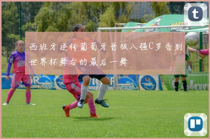 西班牙逆转葡萄牙晋级八强C罗告别世界杯舞台的最后一舞