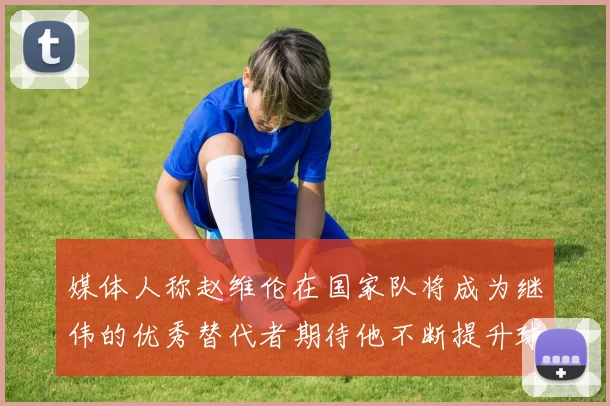 媒体人称赵维伦在国家队将成为继伟的优秀替代者期待他不断提升球技
