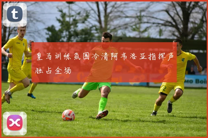皇马训练氛围冷清阿韦洛亚指挥声独占全场