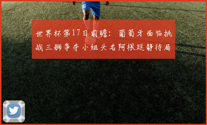 世界杯第17日前瞻：葡萄牙面临挑战三狮争夺小组头名阿根廷静待局势变化