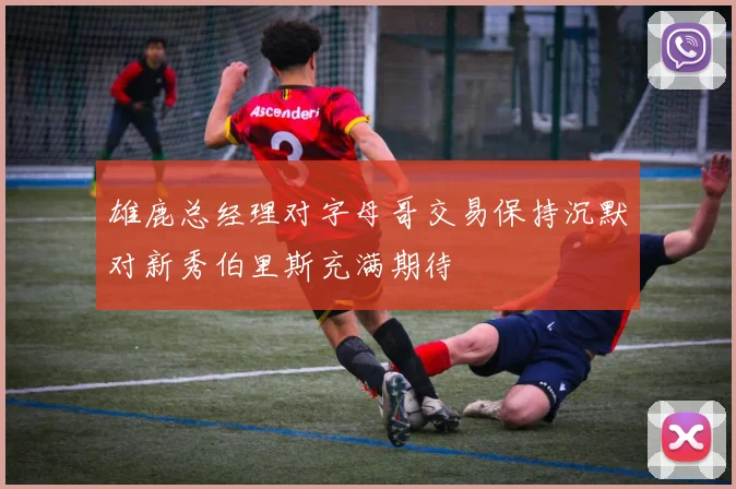 雄鹿总经理对字母哥交易保持沉默对新秀伯里斯充满期待